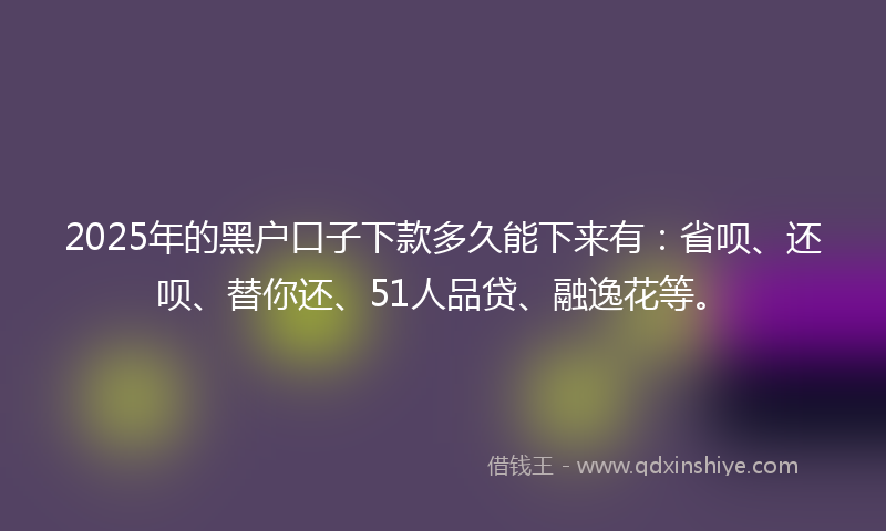 2025年的黑户口子下款多久能下来有：省呗、还呗、替你还、51人品贷、融逸花等。
