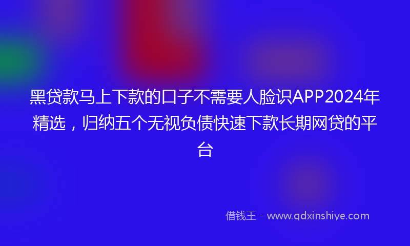黑贷款马上下款的口子不需要人脸识APP2024年精选，归纳五个无视负债快速下款长期网贷的平台