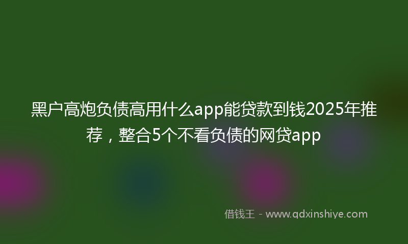 黑户高炮负债高用什么app能贷款到钱2025年推荐，整合5个不看负债的网贷app