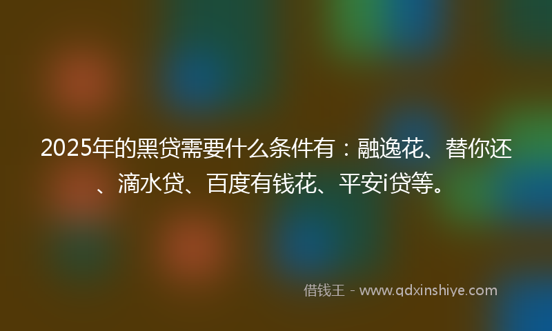 2025年的黑贷需要什么条件有：融逸花、替你还、滴水贷、百度有钱花、平安i贷等。