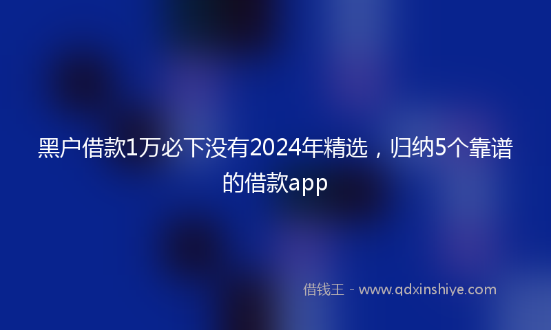 黑户借款1万必下没有2024年精选，归纳5个靠谱的借款app