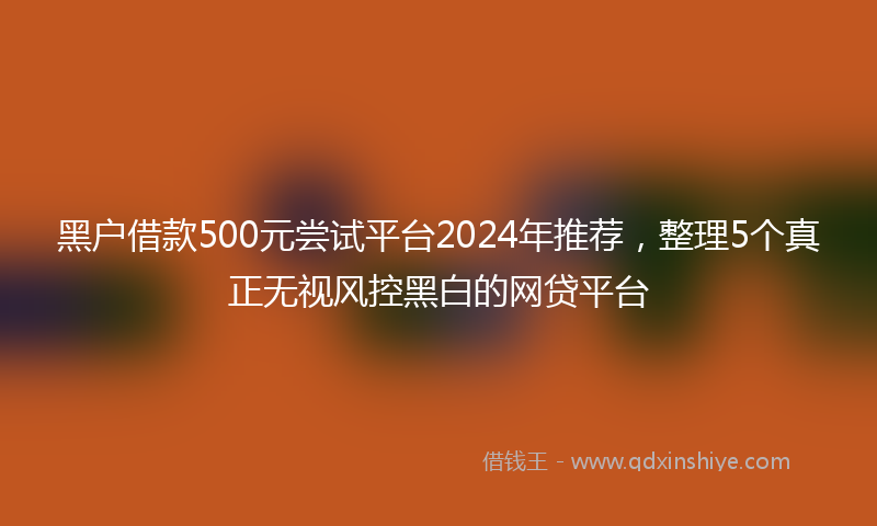 黑户借款500元尝试平台2024年推荐，整理5个真正无视风控黑白的网贷平台