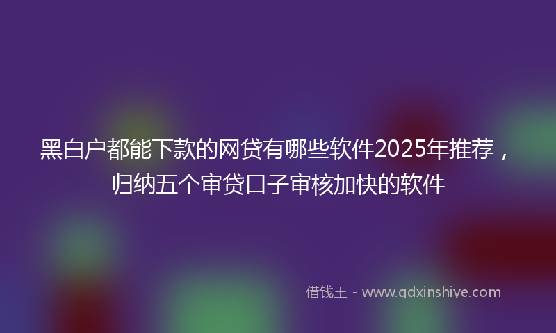 黑白户都能下款的网贷有哪些软件2025年推荐，归纳五个审贷口子审核加快的软件
