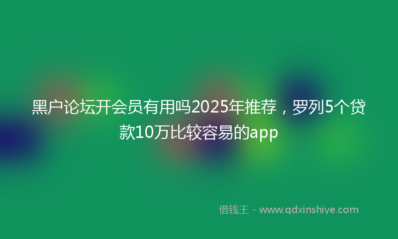 黑户论坛开会员有用吗2025年推荐，罗列5个贷款10万比较容易的app