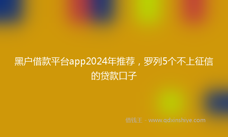 黑户借款平台app2024年推荐，罗列5个不上征信的贷款口子