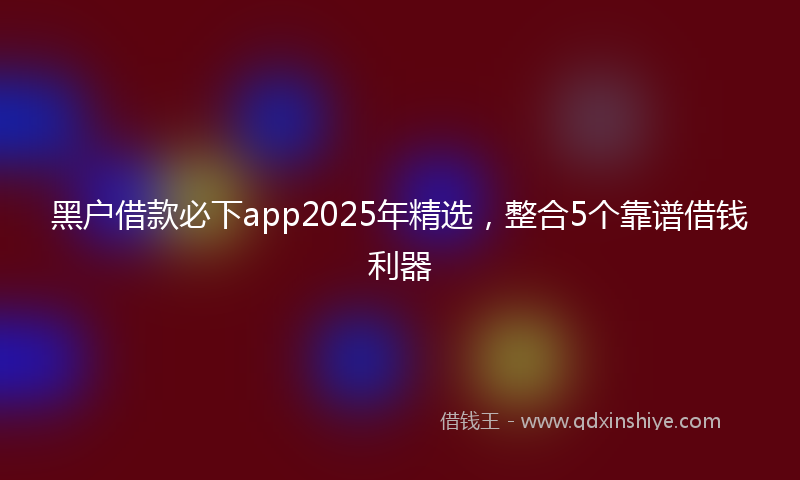 黑户借款必下app2025年精选，整合5个靠谱借钱利器