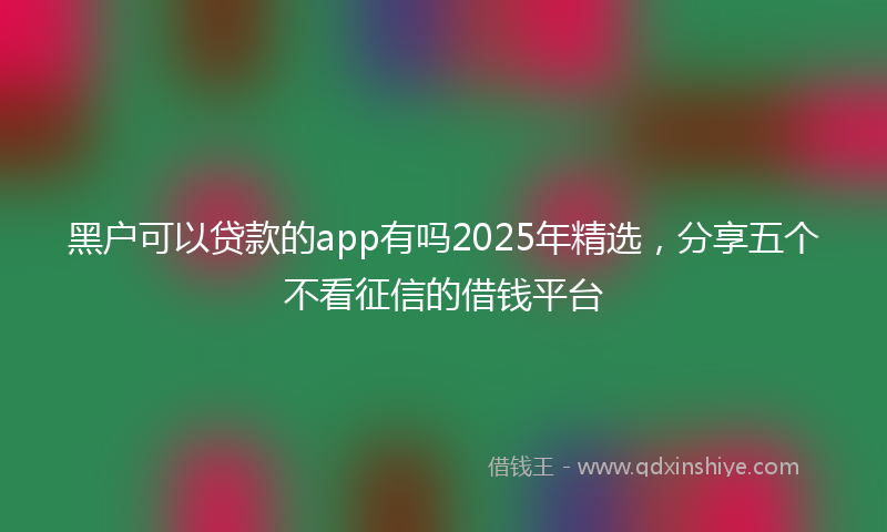 黑户可以贷款的app有吗2025年精选，分享五个不看征信的借钱平台
