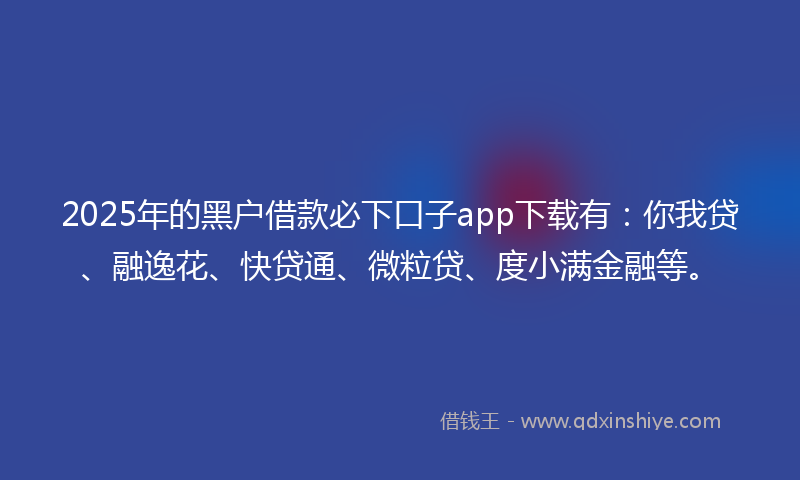 2025年的黑户借款必下口子app下载有：你我贷、融逸花、快贷通、微粒贷、度小满金融等。