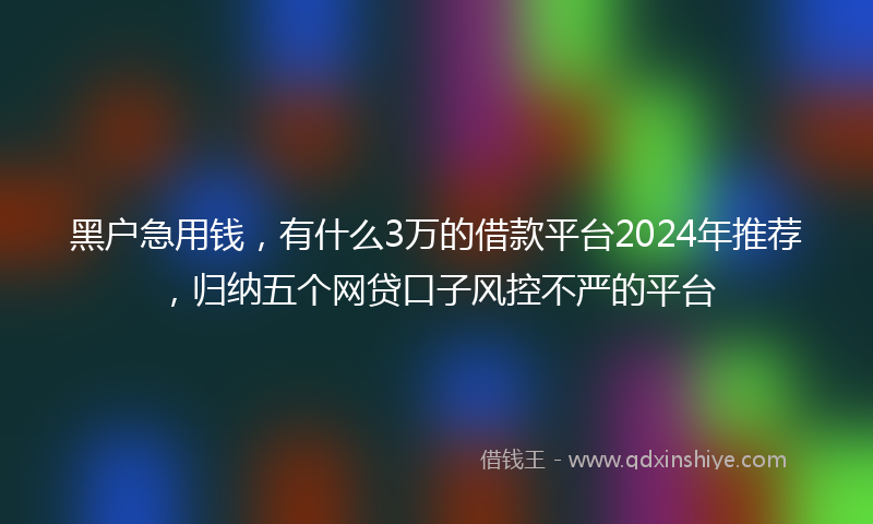 黑户急用钱,有什么3万的借款平台2024年推荐,归纳五个网贷口子风控不严的平台