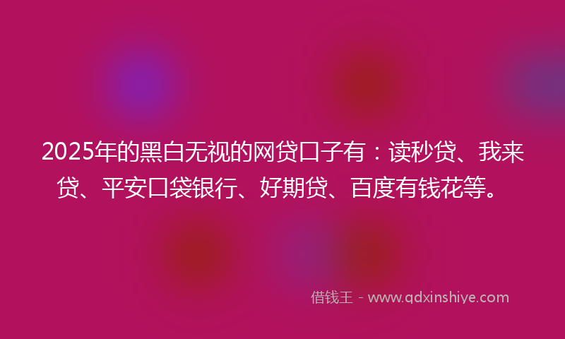 2025年的黑白无视的网贷口子有：读秒贷、我来贷、平安口袋银行、好期贷、百度有钱花等。