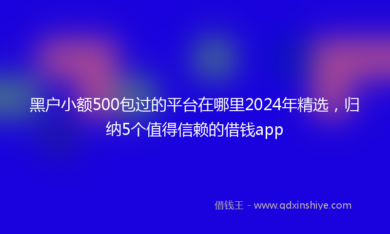 黑户小额500包过的平台在哪里2024年精选，归纳5个值得信赖的借钱app