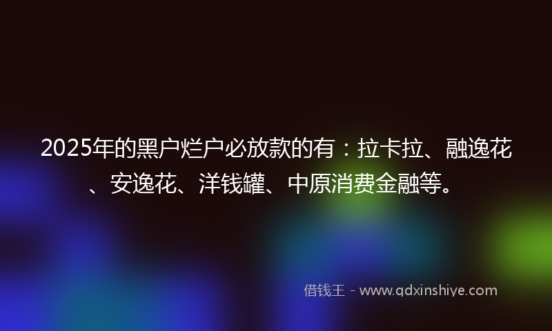 2025年的黑户烂户必放款的有：拉卡拉、融逸花、安逸花、洋钱罐、中原消费金融等。