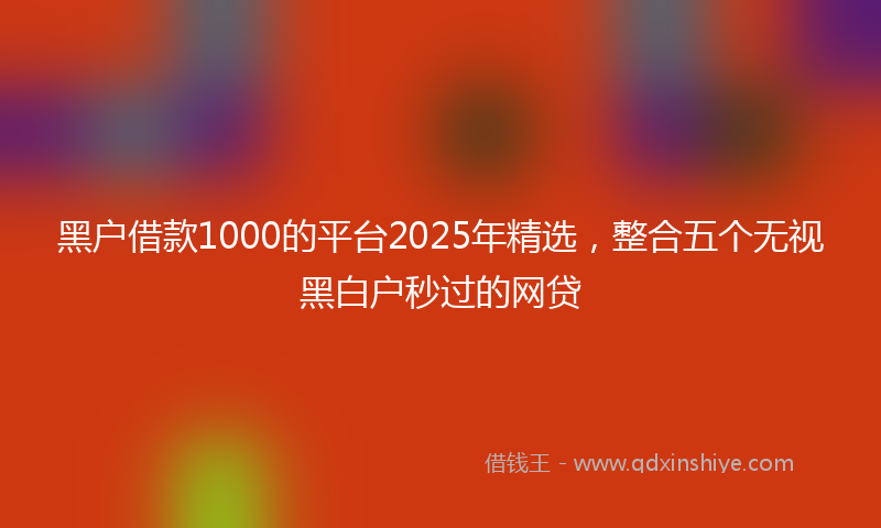 黑户借款1000的平台2025年精选，整合五个无视黑白户秒过的网贷