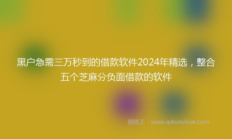 黑户急需三万秒到的借款软件2024年精选，整合五个芝麻分负面借款的软件