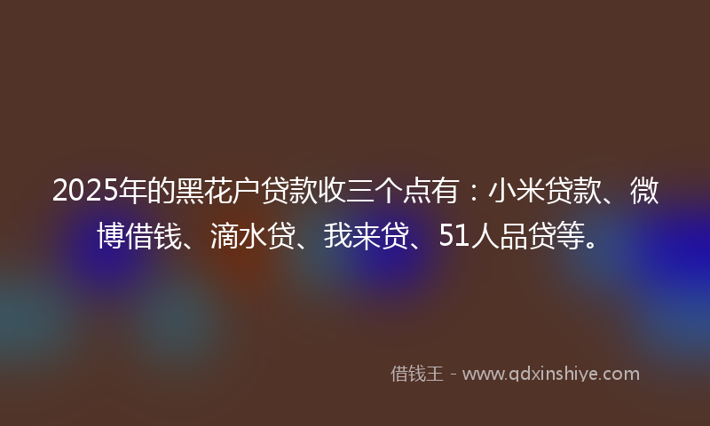 2025年的黑花户贷款收三个点有：小米贷款、微博借钱、滴水贷、我来贷、51人品贷等。