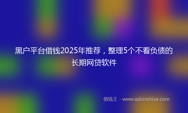 黑户平台借钱2025年推荐，整理5个不看负债的长期网贷软件