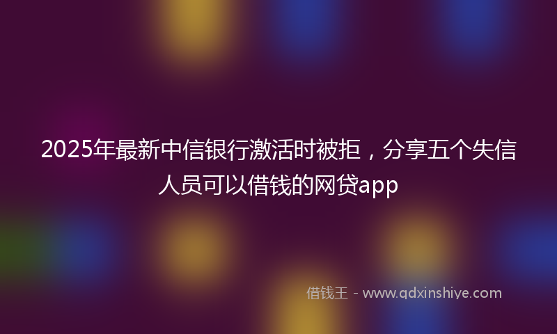 2025年最新中信银行激活时被拒，分享五个失信人员可以借钱的网贷app