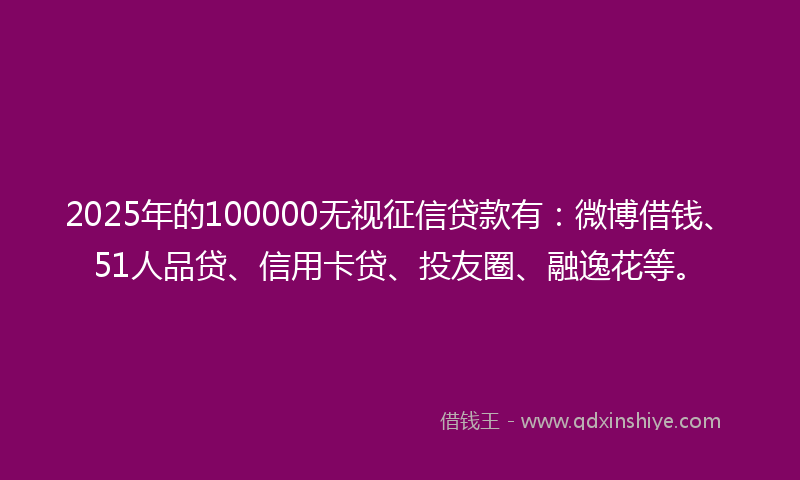 2025年的100000无视征信贷款有：微博借钱、51人品贷、信用卡贷、投友圈、融逸花等。