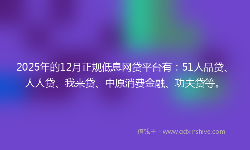 2025年的12月正规低息网贷平台有：51人品贷、人人贷、我来贷、中原消费金融、功夫贷等。