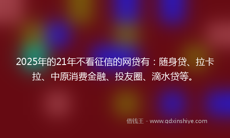 2025年的21年不看征信的网贷有：随身贷、拉卡拉、中原消费金融、投友圈、滴水贷等。