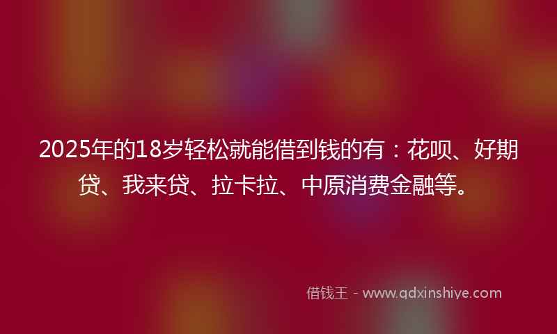 2025年的18岁轻松就能借到钱的有：花呗、好期贷、我来贷、拉卡拉、中原消费金融等。