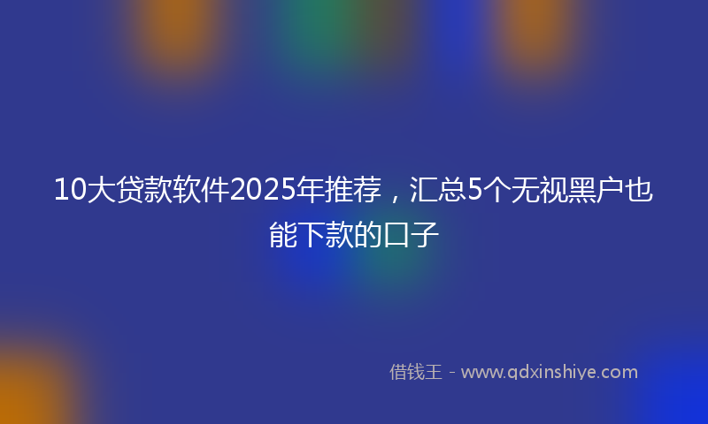 10大贷款软件2025年推荐，汇总5个无视黑户也能下款的口子