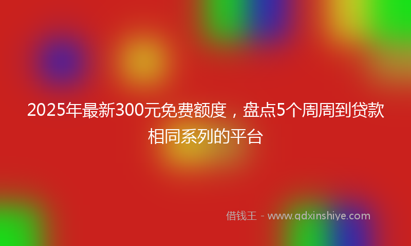 2025年最新300元免费额度，盘点5个周周到贷款相同系列的平台