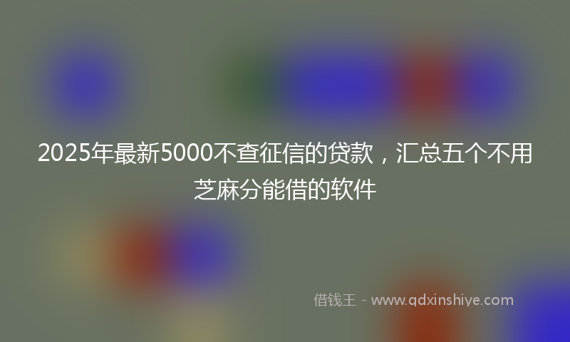 2025年最新5000不查征信的贷款，汇总五个不用芝麻分能借的软件