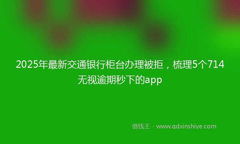 2025年最新交通银行柜台办理被拒，梳理5个714无视逾期秒下的app