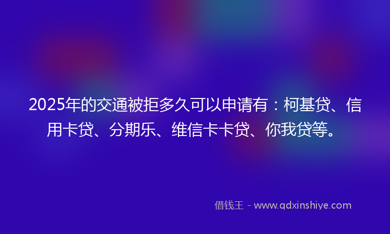 2025年的交通被拒多久可以申请有：柯基贷、信用卡贷、分期乐、维信卡卡贷、你我贷等。