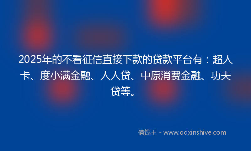 2025年的不看征信直接下款的贷款平台有：超人卡、度小满金融、人人贷、中原消费金融、功夫贷等。