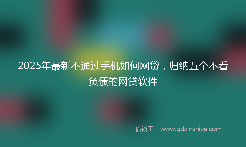 2025年最新不通过手机如何网贷，归纳五个不看负债的网贷软件