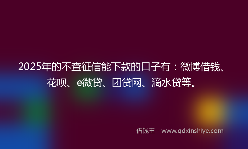 2025年的不查征信能下款的口子有：微博借钱、花呗、e微贷、团贷网、滴水贷等。