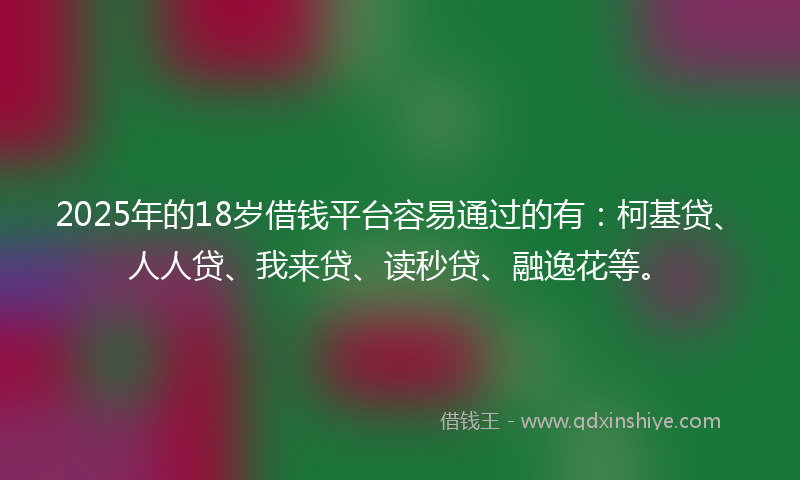 2025年的18岁借钱平台容易通过的有：柯基贷、人人贷、我来贷、读秒贷、融逸花等。