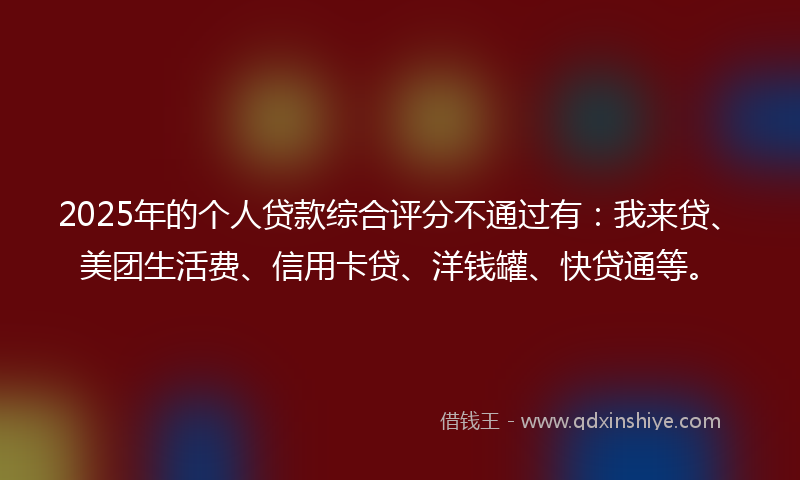 2025年的个人贷款综合评分不通过有：我来贷、美团生活费、信用卡贷、洋钱罐、快贷通等。