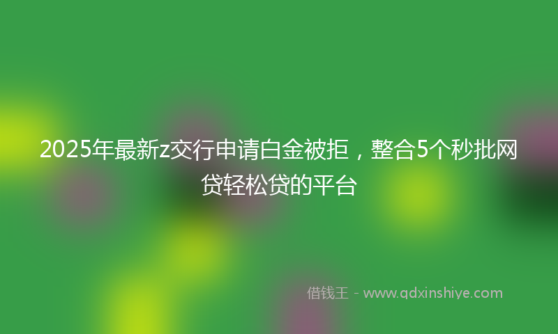 2025年最新z交行申请白金被拒，整合5个秒批网贷轻松贷的平台