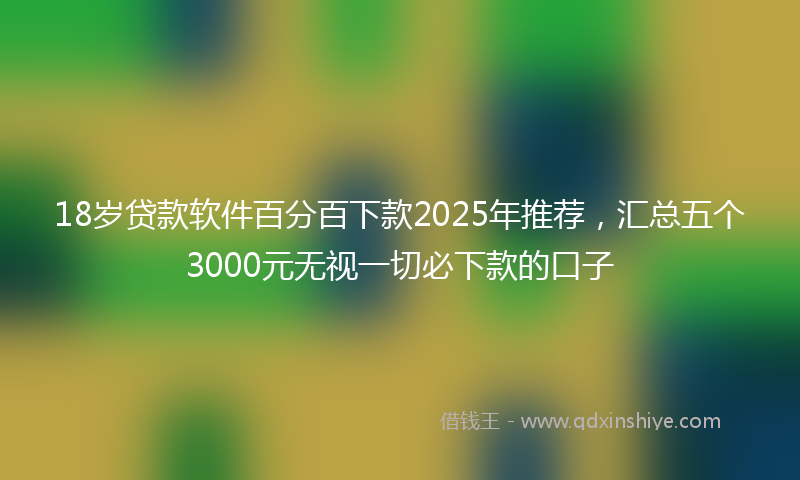 18岁贷款软件百分百下款2025年推荐，汇总五个3000元无视一切必下款的口子