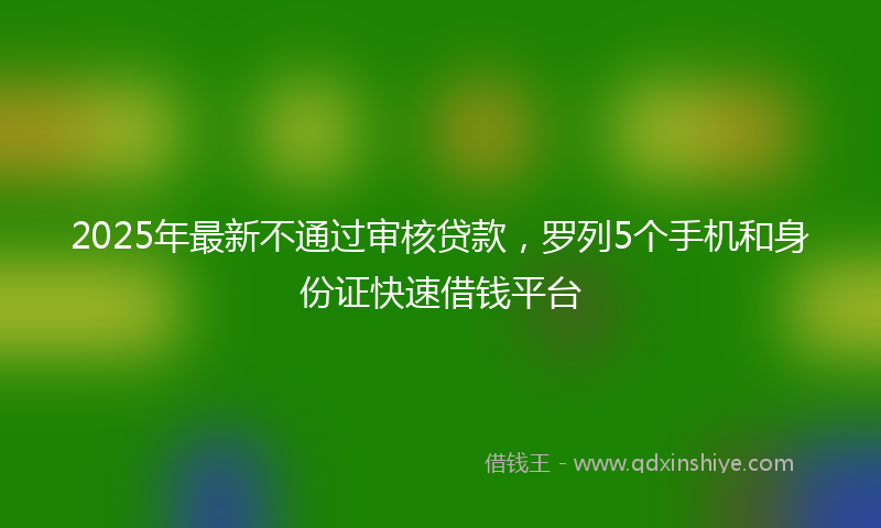 2025年最新不通过审核贷款，罗列5个手机和身份证快速借钱平台