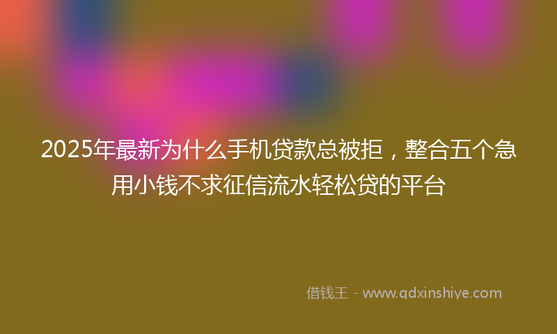 2025年最新为什么手机贷款总被拒，整合五个急用小钱不求征信流水轻松贷的平台