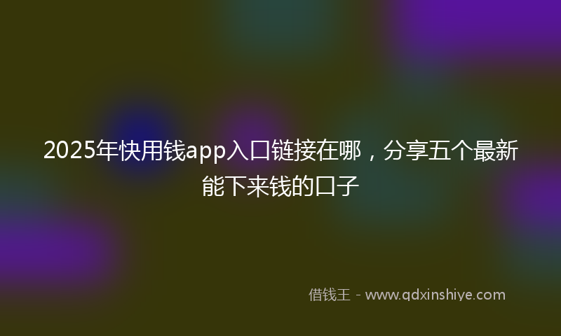 2025年快用钱app入口链接在哪，分享五个最新能下来钱的口子