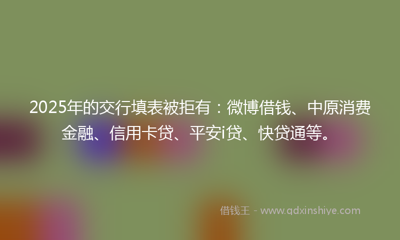 2025年的交行填表被拒有：微博借钱、中原消费金融、信用卡贷、平安i贷、快贷通等。