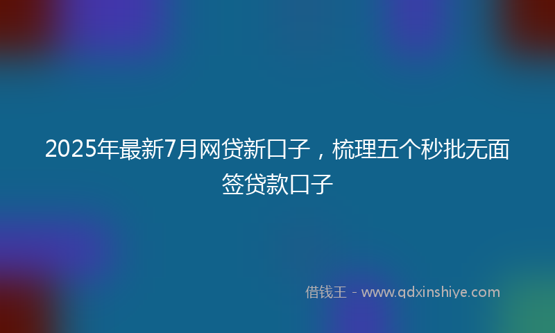 2025年最新7月网贷新口子，梳理五个秒批无面签贷款口子