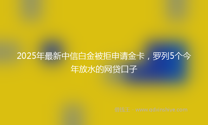2025年最新中信白金被拒申请金卡，罗列5个今年放水的网贷口子
