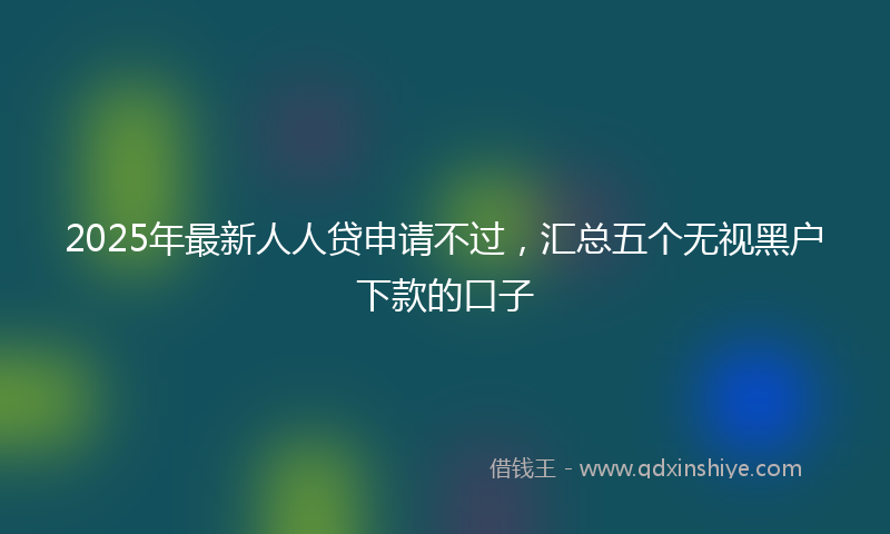 2025年最新人人贷申请不过，汇总五个无视黑户下款的口子