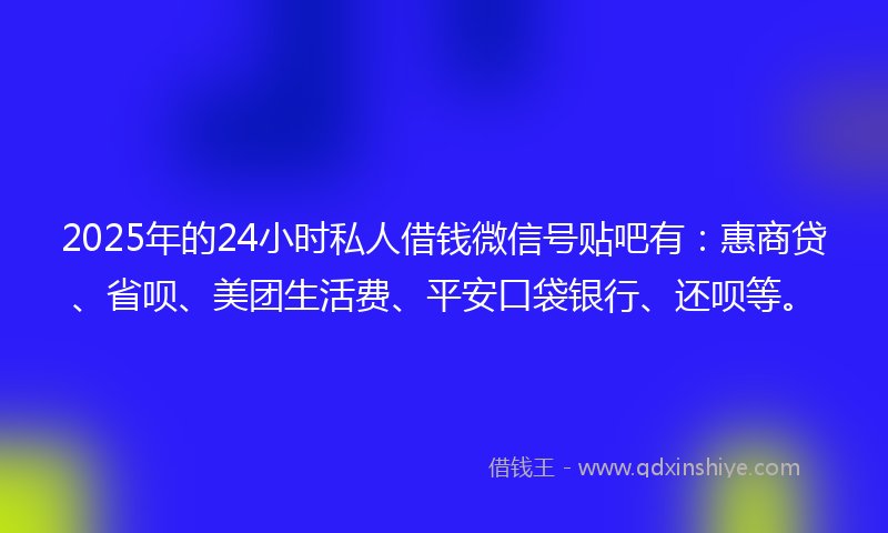 2025年的24小时私人借钱微信号贴吧有：惠商贷、省呗、美团生活费、平安口袋银行、还呗等。