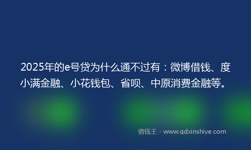 2025年的e号贷为什么通不过有：微博借钱、度小满金融、小花钱包、省呗、中原消费金融等。