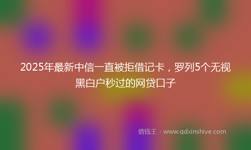 2025年最新中信一直被拒借记卡，罗列5个无视黑白户秒过的网贷口子