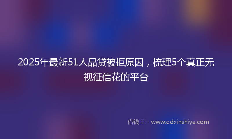 2025年最新51人品贷被拒原因，梳理5个真正无视征信花的平台