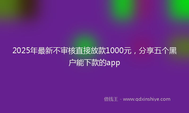2025年最新不审核直接放款1000元，分享五个黑户能下款的app