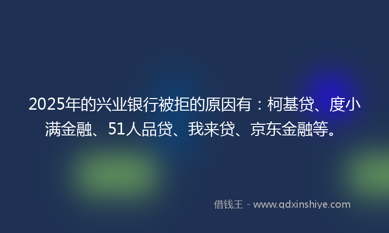 2025年的兴业银行被拒的原因有：柯基贷、度小满金融、51人品贷、我来贷、京东金融等。